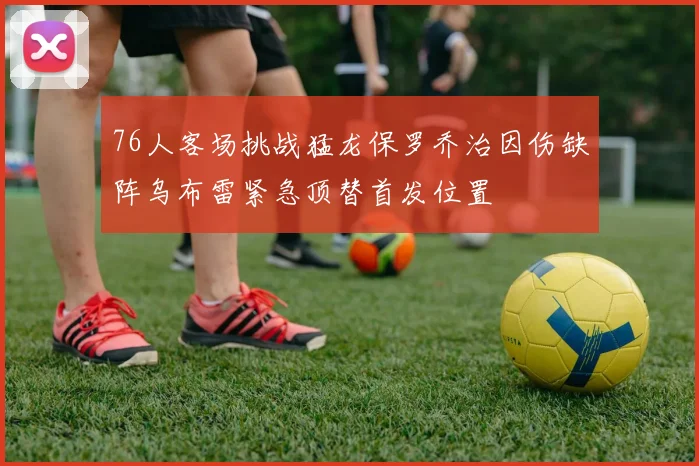 76人客场挑战猛龙保罗乔治因伤缺阵乌布雷紧急顶替首发位置