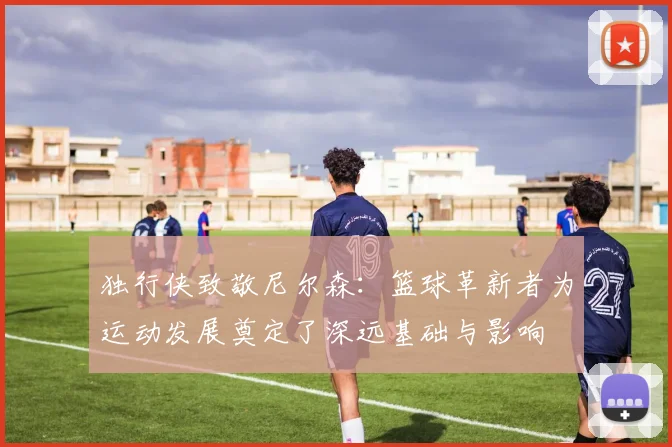 独行侠致敬尼尔森：篮球革新者为运动发展奠定了深远基础与影响