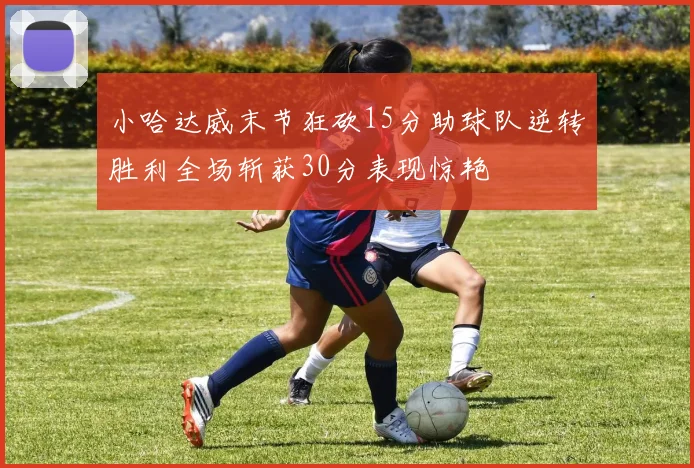 小哈达威末节狂砍15分助球队逆转胜利全场斩获30分表现惊艳