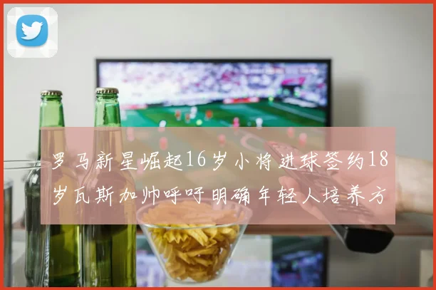 罗马新星崛起16岁小将进球签约18岁瓦斯加帅呼吁明确年轻人培养方针