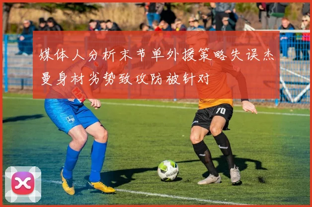 媒体人分析末节单外援策略失误杰曼身材劣势致攻防被针对