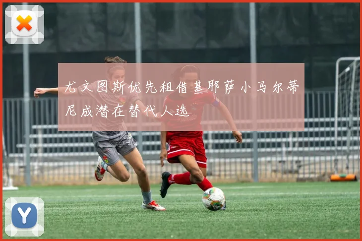 尤文图斯优先租借基耶萨小马尔蒂尼成潜在替代人选