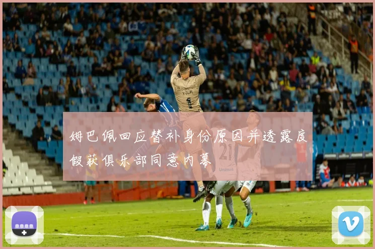 姆巴佩回应替补身份原因并透露度假获俱乐部同意内幕