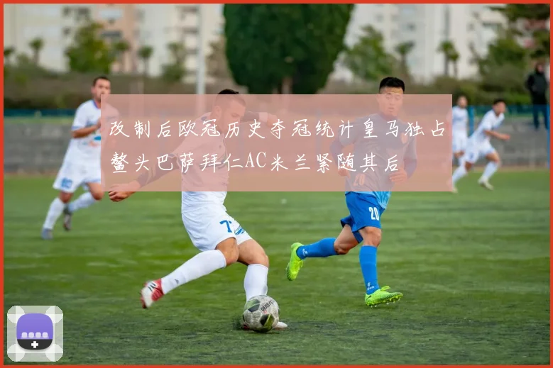 改制后欧冠历史夺冠统计皇马独占鳌头巴萨拜仁AC米兰紧随其后
