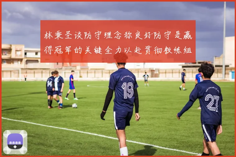 林秉圣谈防守理念称良好防守是赢得冠军的关键全力以赴贯彻教练组战术