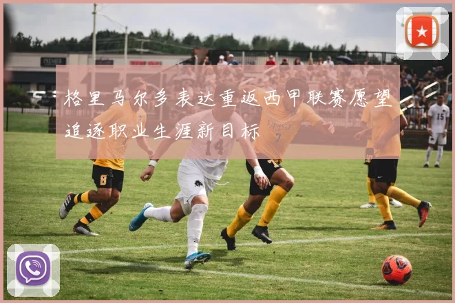 格里马尔多表达重返西甲联赛愿望追逐职业生涯新目标