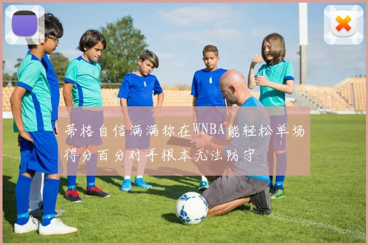 蒂格自信满满称在WNBA能轻松单场得分百分对手根本无法防守