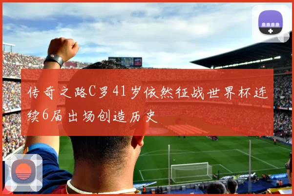传奇之路C罗41岁依然征战世界杯连续6届出场创造历史