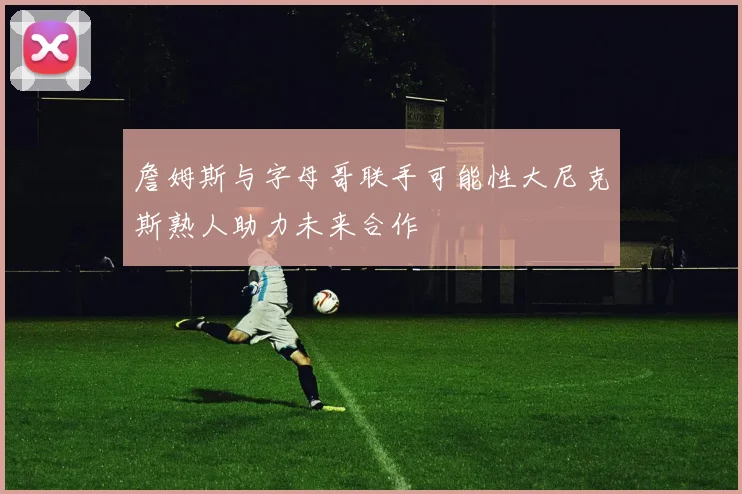 詹姆斯与字母哥联手可能性大尼克斯熟人助力未来合作