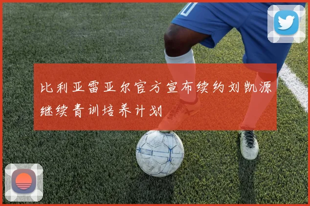 比利亚雷亚尔官方宣布续约刘凯源继续青训培养计划