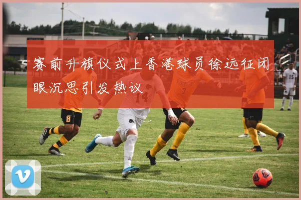 赛前升旗仪式上香港球员徐远征闭眼沉思引发热议