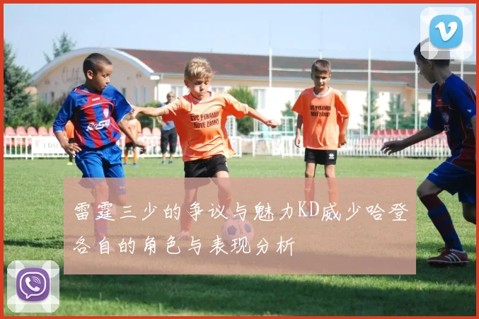 雷霆三少的争议与魅力KD威少哈登各自的角色与表现分析