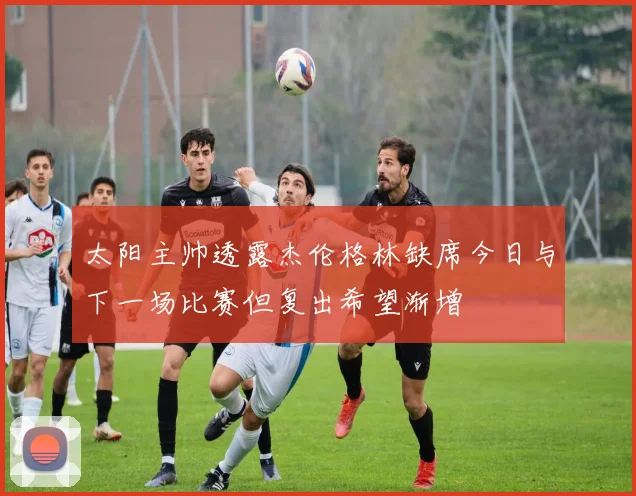 太阳主帅透露杰伦格林缺席今日与下一场比赛但复出希望渐增