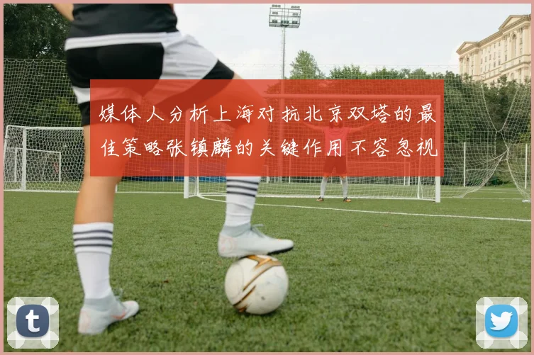 媒体人分析上海对抗北京双塔的最佳策略张镇麟的关键作用不容忽视