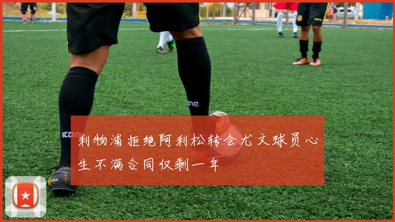 利物浦拒绝阿利松转会尤文球员心生不满合同仅剩一年