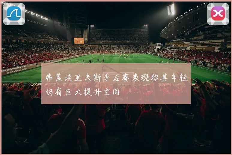 弗莱谈里夫斯季后赛表现称其年轻仍有巨大提升空间