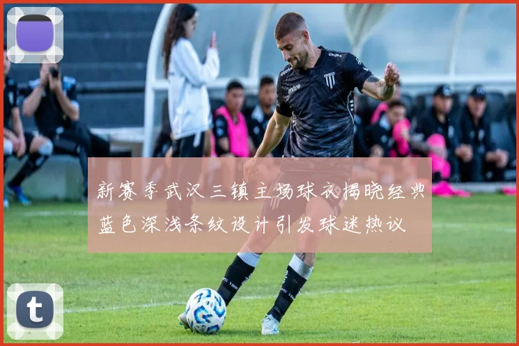 新赛季武汉三镇主场球衣揭晓经典蓝色深浅条纹设计引发球迷热议