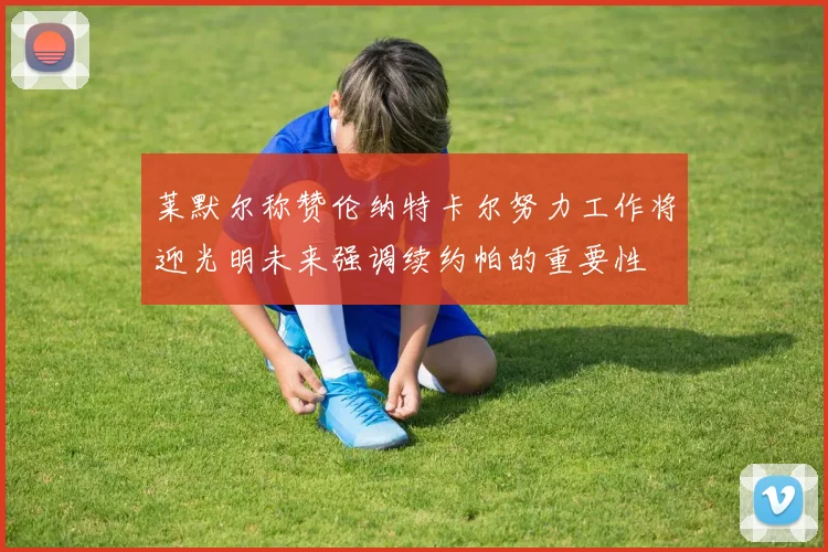 莱默尔称赞伦纳特卡尔努力工作将迎光明未来强调续约帕的重要性