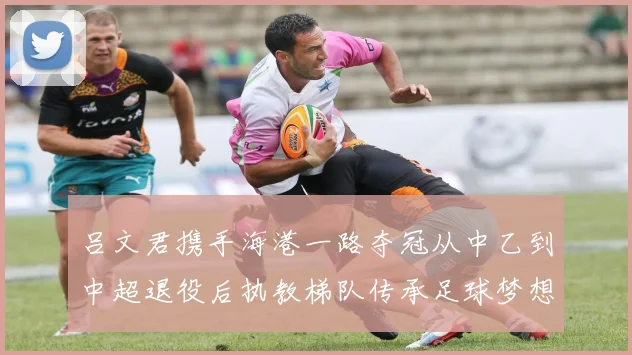 吕文君携手海港一路夺冠从中乙到中超退役后执教梯队传承足球梦想